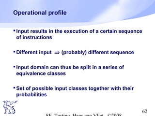 62
Operational profile
Input results in the execution of a certain sequence
of instructions
Different input ⇒ (probably) different sequence
Input domain can thus be split in a series of
equivalence classes
Set of possible input classes together with their
probabilities
 