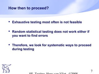7
How then to proceed?
 Exhaustive testing most often is not feasible
 Random statistical testing does not work either if
you want to find errors
 Therefore, we look for systematic ways to proceed
during testing
 