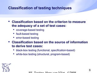 8
Classification of testing techniques
 Classification based on the criterion to measure
the adequacy of a set of test cases:
 coverage-based testing
 fault-based testing
 error-based testing
 Classification based on the source of information
to derive test cases:
 black-box testing (functional, specification-based)
 white-box testing (structural, program-based)
 