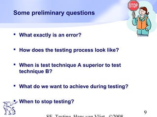 9
Some preliminary questions
 What exactly is an error?
 How does the testing process look like?
 When is test technique A superior to test
technique B?
 What do we want to achieve during testing?
 When to stop testing?
 