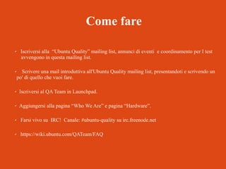 Come fare
✔

✔

Iscriversi alla “Ubuntu Quality” mailing list, annunci di eventi e coordinamento per I test
avvengono in questa mailing list.
Scrivere una mail introduttiva all'Ubuntu Quality mailing list, presentandoti e scrivendo un
po' di quello che vuoi fare.

✔

Iscriversi al QA Team in Launchpad.

✔

Aggiungersi alla pagina “Who We Are” e pagina “Hardware”.

✔

Farsi vivo su IRC! Canale: #ubuntu-quality su irc.freenode.net

✔

https://wiki.ubuntu.com/QATeam/FAQ

 