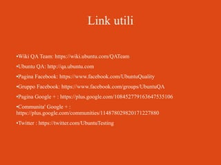 Link utili
Wiki QA Team: https://wiki.ubuntu.com/QATeam

●

Ubuntu QA: http://qa.ubuntu.com

●

Pagina Facebook: https://www.facebook.com/UbuntuQuality

●

Gruppo Facebook: https://www.facebook.com/groups/UbuntuQA

●

Pagina Google + : https://plus.google.com/108452779163647535106

●

Communita' Google + :
https://plus.google.com/communities/114878029820171227880
●

Twitter : https://twitter.com/UbuntuTesting

●

 