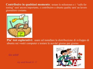 Contribuire in qualsiasi momento: testare le milestones e i “calls for

testing” sara' ancora importante, e contribuirre a ubuntu quality sara' un lavoro
giornaliero costante.

Piu' test esplorativi: usare ed installare la distribuzione di sviluppo di
ubuntu sui vostri computer e testare le novita' giorno per giorno

Go wild!
try and break it !!

 