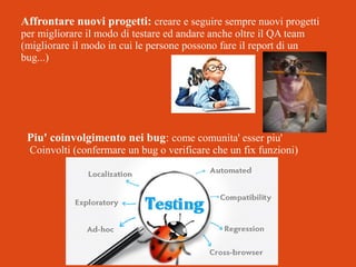 Affrontare nuovi progetti: creare e seguire sempre nuovi progetti
per migliorare il modo di testare ed andare anche oltre il QA team
(migliorare il modo in cui le persone possono fare il report di un
bug...)

Piu' coinvolgimento nei bug: come comunita' esser piu'
Coinvolti (confermare un bug o verificare che un fix funzioni)

 