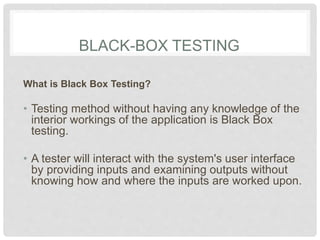 BLACK-BOX TESTING
What is Black Box Testing?
• Testing method without having any knowledge of the
interior workings of the application is Black Box
testing.
• A tester will interact with the system's user interface
by providing inputs and examining outputs without
knowing how and where the inputs are worked upon.
 