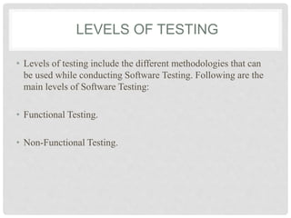 LEVELS OF TESTING
• Levels of testing include the different methodologies that can
be used while conducting Software Testing. Following are the
main levels of Software Testing:
• Functional Testing.
• Non-Functional Testing.
 