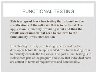 FUNCTIONAL TESTING
This is a type of black box testing that is based on the
specifications of the software that is to be tested. The
application is tested by providing input and then the
results are examined that need to conform to the
functionality it was intended for.
Unit Testing : This type of testing is performed by the
developers before the setup is handed over to the testing team
to formally execute the test cases. The goal of unit testing is to
isolate each part of the program and show that individual parts
are correct in terms of requirements and functionality.
 