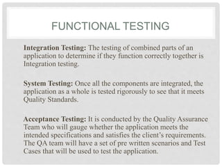 FUNCTIONAL TESTING
Integration Testing: The testing of combined parts of an
application to determine if they function correctly together is
Integration testing.
System Testing: Once all the components are integrated, the
application as a whole is tested rigorously to see that it meets
Quality Standards.
Acceptance Testing: It is conducted by the Quality Assurance
Team who will gauge whether the application meets the
intended specifications and satisfies the client’s requirements.
The QA team will have a set of pre written scenarios and Test
Cases that will be used to test the application.
 