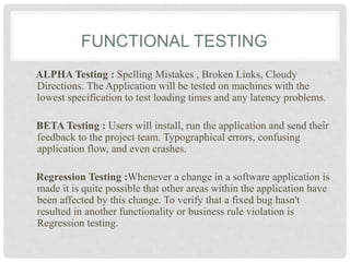 FUNCTIONAL TESTING
ALPHA Testing : Spelling Mistakes , Broken Links, Cloudy
Directions. The Application will be tested on machines with the
lowest specification to test loading times and any latency problems.
BETA Testing : Users will install, run the application and send their
feedback to the project team. Typographical errors, confusing
application flow, and even crashes.
Regression Testing :Whenever a change in a software application is
made it is quite possible that other areas within the application have
been affected by this change. To verify that a fixed bug hasn't
resulted in another functionality or business rule violation is
Regression testing.
 