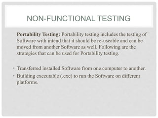 NON-FUNCTIONAL TESTING
Portability Testing: Portability testing includes the testing of
Software with intend that it should be re-useable and can be
moved from another Software as well. Following are the
strategies that can be used for Portability testing.
• Transferred installed Software from one computer to another.
• Building executable (.exe) to run the Software on different
platforms.
 