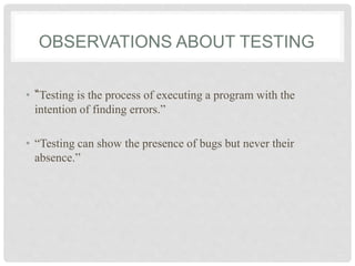 OBSERVATIONS ABOUT TESTING
• “Testing is the process of executing a program with the
intention of finding errors.”
• “Testing can show the presence of bugs but never their
absence.”
 