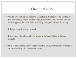 CONCLUSION
• White box testing for security is useful and effective. As the tester
has knowledge of the source code, it becomes very easy to find out
which type of data can help in testing the application effectively.
• It helps in optimizing the code.
• Extra lines of code can be removed which can bring in hidden
defects.
• Due to the tester's knowledge about the code, maximum coverage is
attained during test scenario writing.
 