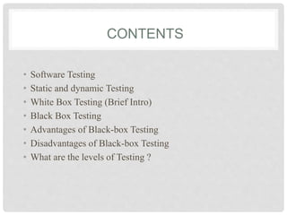 CONTENTS
• Software Testing
• Static and dynamic Testing
• White Box Testing (Brief Intro)
• Black Box Testing
• Advantages of Black-box Testing
• Disadvantages of Black-box Testing
• What are the levels of Testing ?
 