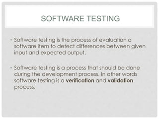 SOFTWARE TESTING
• Software testing is the process of evaluation a
software item to detect differences between given
input and expected output.
• Software testing is a process that should be done
during the development process. In other words
software testing is a verification and validation
process.
 