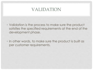 VALIDATION
• Validation is the process to make sure the product
satisfies the specified requirements at the end of the
development phase.
• In other words, to make sure the product is built as
per customer requirements.
 
