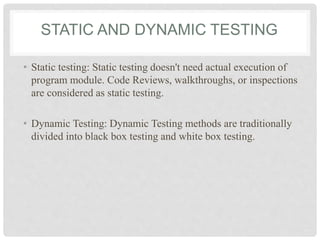STATIC AND DYNAMIC TESTING
• Static testing: Static testing doesn't need actual execution of
program module. Code Reviews, walkthroughs, or inspections
are considered as static testing.
• Dynamic Testing: Dynamic Testing methods are traditionally
divided into black box testing and white box testing.
 