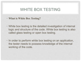 WHITE BOX TESTING
• What is White Box Testing?
• White box testing is the detailed investigation of internal
logic and structure of the code. White box testing is also
called glass testing or open box testing.
• In order to perform white box testing on an application,
the tester needs to possess knowledge of the internal
working of the code.
 