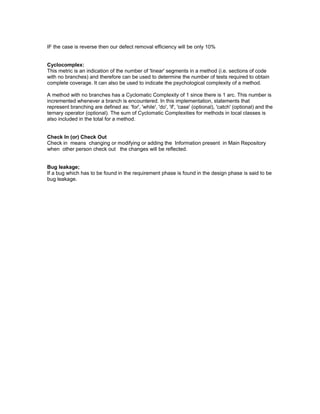 IF the case is reverse then our defect removal efficiency will be only 10% 
Cyclocomplex: 
This metric is an indication of the number of 'linear' segments in a method (i.e. sections of code 
with no branches) and therefore can be used to determine the number of tests required to obtain 
complete coverage. It can also be used to indicate the psychological complexity of a method. 
A method with no branches has a Cyclomatic Complexity of 1 since there is 1 arc. This number is 
incremented whenever a branch is encountered. In this implementation, statements that 
represent branching are defined as: 'for', 'while', 'do', 'if', 'case' (optional), 'catch' (optional) and the 
ternary operator (optional). The sum of Cyclomatic Complexities for methods in local classes is 
also included in the total for a method. 
Check In (or) Check Out 
Check in means changing or modifying or adding the Information present in Main Repository 
when other person check out the changes will be reflected. 
Bug leakage; 
If a bug which has to be found in the requirement phase is found in the design phase is said to be 
bug leakage. 
