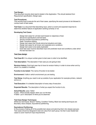 Test Design: 
This document records what need to tested in the Application. This should abstract from 
Requirement specification, Design spec. 
Test Procedures: 
This records how to execute the set of test cases, specifying the exact process to be followed to 
conduct each of test cases. 
Test Case: Is a document that describing input, action or event and expected response to 
determine whether feature of application working correctly or not. 
Developing Test Cases: 
- Design test cases for unit test event based on objectives of test 
- Should be specifications derived tests 
- Should consider Equivalence partitioning 
- State Transitions testing 
- Design test cases that include abnormal situations and data. 
- Design test cases for all known and expected error conditions 
- Design test cases to be easily duplicated 
- Each test case must be described input and predicted result and conditions under which 
the test has been run. 
Test Case design 
Test Case ID: It is unique number given to test case in order to be identified. 
Test description: The description if test case you are going to test. 
Revision history: Each test case has to have its revision history in order to know when and by 
whom it is created or modified. 
Function to be tested: The name of function to be tested. 
Environment: It tells in which environment you are testing. 
Test Setup: Anything you need to set up outside of your application for example printers, network 
and so on. 
Test Execution: It is detailed description of every step of execution. 
Expected Results: The description of what you expect the function to do. 
Actual Results: pass / failed 
If pass - What actually happen when you run the test. 
If failed - put in description of what you've observed. 
Test Case Design Techniques: 
White box techniques: Branch Testing, Condition Testing. Black box testing techniques are 
Boundary value analysis, Equivalence partitioning. 
Equivalence Partitioning: 
Is the process of taking all of the possible test values and planning them into classes (groups). 
Test cases should be designed to test one value from each group. So that it uses fewest test 
cases to cover maximum input requirements. 
 