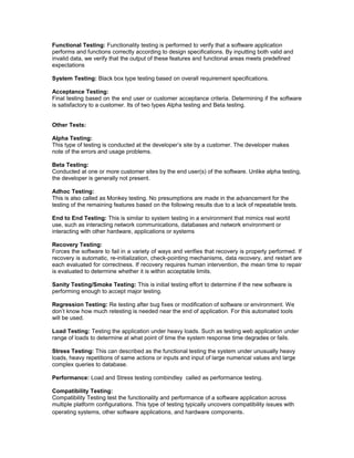 Functional Testing: Functionality testing is performed to verify that a software application 
performs and functions correctly according to design specifications. By inputting both valid and 
invalid data, we verify that the output of these features and functional areas meets predefined 
expectations 
System Testing: Black box type testing based on overall requirement specifications. 
Acceptance Testing: 
Final testing based on the end user or customer acceptance criteria. Determining if the software 
is satisfactory to a customer. Its of two types Alpha testing and Beta testing. 
Other Tests: 
Alpha Testing: 
This type of testing is conducted at the developer’s site by a customer. The developer makes 
note of the errors and usage problems. 
Beta Testing: 
Conducted at one or more customer sites by the end user(s) of the software. Unlike alpha testing, 
the developer is generally not present. 
Adhoc Testing: 
This is also called as Monkey testing. No presumptions are made in the advancement for the 
testing of the remaining features based on the following results due to a lack of repeatable tests. 
End to End Testing: This is similar to system testing in a environment that mimics real world 
use, such as interacting network communications, databases and network environment or 
interacting with other hardware, applications or systems 
Recovery Testing: 
Forces the software to fail in a variety of ways and verifies that recovery is properly performed. If 
recovery is automatic, re-initialization, check-pointing mechanisms, data recovery, and restart are 
each evaluated for correctness. If recovery requires human intervention, the mean time to repair 
is evaluated to determine whether it is within acceptable limits. 
Sanity Testing/Smoke Testing: This is initial testing effort to determine if the new software is 
performing enough to accept major testing. 
Regression Testing: Re testing after bug fixes or modification of software or environment. We 
don’t know how much retesting is needed near the end of application. For this automated tools 
will be used. 
Load Testing: Testing the application under heavy loads. Such as testing web application under 
range of loads to determine at what point of time the system response time degrades or fails. 
Stress Testing: This can described as the functional testing the system under unusually heavy 
loads, heavy repetitions of same actions or inputs and input of large numerical values and large 
complex queries to database. 
Performance: Load and Stress testing combindley called as performance testing. 
Compatibility Testing: 
Compatibility Testing test the functionality and performance of a software application across 
multiple platform configurations. This type of testing typically uncovers compatibility issues with 
operating systems, other software applications, and hardware components. 
 