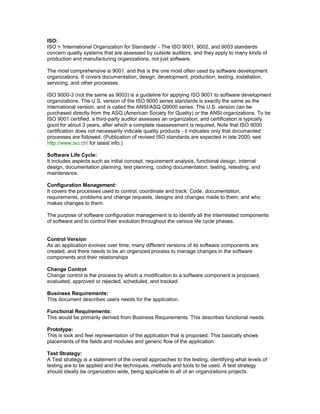 ISO: 
ISO = 'International Organization for Standards' - The ISO 9001, 9002, and 9003 standards 
concern quality systems that are assessed by outside auditors, and they apply to many kinds of 
production and manufacturing organizations, not just software. 
The most comprehensive is 9001, and this is the one most often used by software development 
organizations. It covers documentation, design, development, production, testing, installation, 
servicing, and other processes. 
ISO 9000-3 (not the same as 9003) is a guideline for applying ISO 9001 to software development 
organizations. The U.S. version of the ISO 9000 series standards is exactly the same as the 
international version, and is called the ANSI/ASQ Q9000 series. The U.S. version can be 
purchased directly from the ASQ (American Society for Quality) or the ANSI organizations. To be 
ISO 9001 certified, a third-party auditor assesses an organization, and certification is typically 
good for about 3 years, after which a complete reassessment is required. Note that ISO 9000 
certification does not necessarily indicate quality products - it indicates only that documented 
processes are followed. (Publication of revised ISO standards are expected in late 2000; see 
http://www.iso.ch/ for latest info.) 
Software Life Cycle: 
It includes aspects such as initial concept, requirement analysis, functional design, internal 
design, documentation planning, test planning, coding documentation, testing, retesting, and 
maintenance. 
Configuration Management: 
It covers the processes used to control, coordinate and track: Code, documentation, 
requirements, problems and change requests, designs and changes made to them, and who 
makes changes to them. 
The purpose of software configuration management is to identify all the interrelated components 
of software and to control their evolution throughout the various life cycle phases. 
Control Version 
As an application evolves over time, many different versions of its software components are 
created, and there needs to be an organized process to manage changes in the software 
components and their relationships 
Change Control 
Change control is the process by which a modification to a software component is proposed, 
evaluated, approved or rejected, scheduled, and tracked. 
Business Requirements: 
This document describes users needs for the application. 
Functional Requirements: 
This would be primarily derived from Business Requirements. This describes functional needs. 
Prototype: 
This is look and feel representation of the application that is proposed. This basically shows 
placements of the fields and modules and generic flow of the application. 
Test Strategy: 
A Test strategy is a statement of the overall approaches to the testing, identifying what levels of 
testing are to be applied and the techniques, methods and tools to be used. A test strategy 
should ideally be organization wide, being applicable to all of an organizations projects. 
 