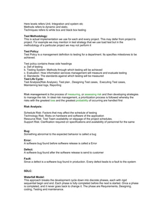 Here levels refers Unit, Integration and system etc 
Methods refers to dynamic and static. 
Techniques refers to white box and black box testing 
Test Methodology: 
This is actual implementation we use for each and every project. This may defer from project to 
project. For example we may mention in test strategy that we use load test but in the 
methodology of a particular project we may not perform it 
Test Policy: 
Test Policy is a management definition to testing for a department. Its specifies milestones to be 
achieved. 
Test policy contains these side headings 
a. Def of testing 
b. Testing System: Methods through which testing will be achieved 
c. Evaluation: How information services management will measure and evaluate testing 
d. Standards: The standards against which testing will be measured 
Test Life Cycle: 
Test Analysis(Risk Analysis), Test plan , Designing Test cases, Executing Test cases, 
Maintaining test logs, Reporting 
Risk management is the process of measuring, or assessing risk and then developing strategies 
to manage the risk. In ideal risk management, a prioritization process is followed whereby the 
risks with the greatest loss and the greatest probability of occurring are handled first 
Risk Analysis: 
Schedule Risk: Factors that may affect the schedule of testing 
Technology Risk: Risks on hardware and software of the application 
Resource Risk: Test Team availability on slippage of the project schedules. 
Support Risk: Clarification required on specifications and availability of personnel for the same 
Bug: 
Something abnormal to the expected behavior is called a bug 
Error: 
A software bug found before software release is called a Error 
Defect: 
A software bug found after the software release is send to customer 
Fault: 
Since a defect is a software bug found in production. Every defect leads to a fault to the system 
SDLC: 
Waterfall Model: 
This approach breaks the development cycle down into discrete phases, each with rigid 
sequential begin and end. Each phase is fully completed before the next is started. Once a phase 
is completed, and it never goes back to change it. The phase are Requirements, Designing, 
coding, Testing and maintenance. 
 