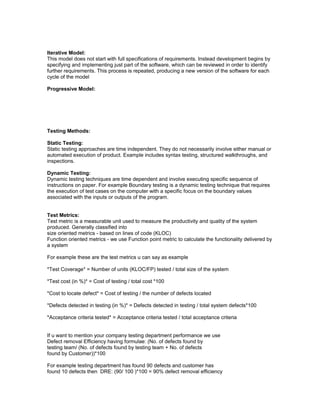 Iterative Model: 
This model does not start with full specifications of requirements. Instead development begins by 
specifying and implementing just part of the software, which can be reviewed in order to identify 
further requirements. This process is repeated, producing a new version of the software for each 
cycle of the model 
Progressive Model: 
Testing Methods: 
Static Testing: 
Static testing approaches are time independent. They do not necessarily involve either manual or 
automated execution of product. Example includes syntax testing, structured walkthroughs, and 
inspections. 
Dynamic Testing: 
Dynamic testing techniques are time dependent and involve executing specific sequence of 
instructions on paper. For example Boundary testing is a dynamic testing technique that requires 
the execution of test cases on the computer with a specific focus on the boundary values 
associated with the inputs or outputs of the program. 
Test Metrics: 
Test metric is a measurable unit used to measure the productivity and quality of the system 
produced. Generally classified into 
size oriented metrics - based on lines of code (KLOC) 
Function oriented metrics - we use Function point metric to calculate the functionality delivered by 
a system 
For example these are the test metrics u can say as example 
*Test Coverage* = Number of units (KLOC/FP) tested / total size of the system 
*Test cost (in %)* = Cost of testing / total cost *100 
*Cost to locate defect* = Cost of testing / the number of defects located 
*Defects detected in testing (in %)* = Defects detected in testing / total system defects*100 
*Acceptance criteria tested* = Acceptance criteria tested / total acceptance criteria 
If u want to mention your company testing department performance we use 
Defect removal Efficiency having formulae: (No. of defects found by 
testing team/ (No. of defects found by testing team + No. of defects 
found by Customer))*100 
For example testing department has found 90 defects and customer has 
found 10 defects then DRE: (90/ 100 )*100 = 90% defect removal efficiency 
 