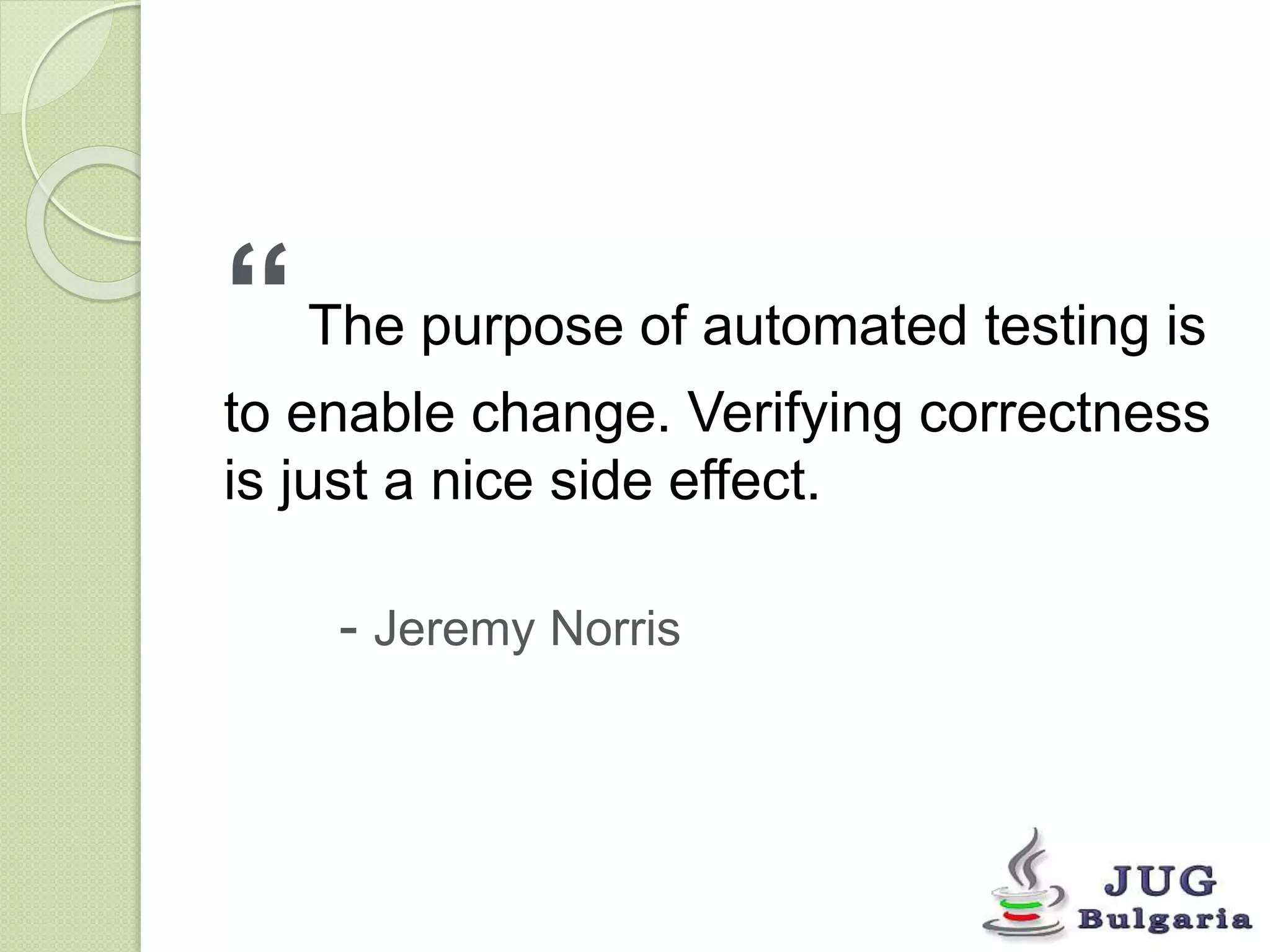 “ The purpose of automated testing is 
to enable change. Verifying correctness 
is just a nice side effect. 
- Jeremy Norris 
 