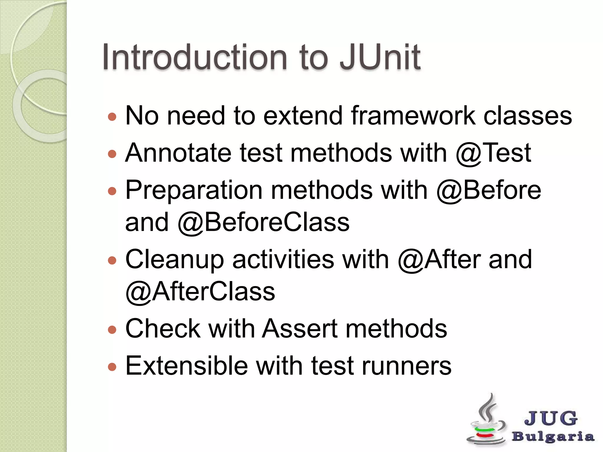 Introduction to JUnit 
No need to extend framework classes 
Annotate test methods with @Test 
Preparation methods with @Before 
and @BeforeClass 
Cleanup activities with @After and 
@AfterClass 
Check with Assert methods 
Extensible with test runners 
 