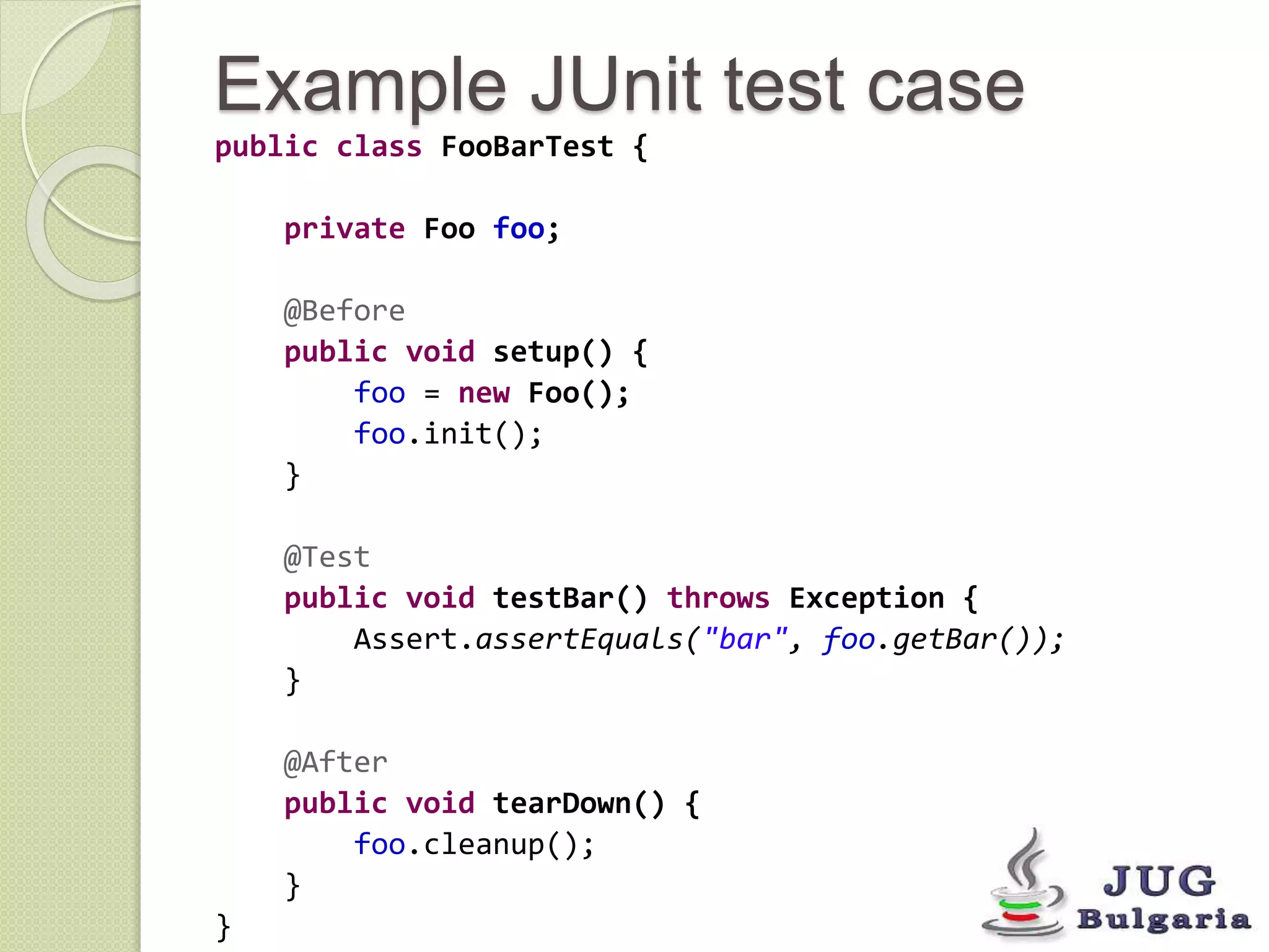 Example JUnit test case 
public class FooBarTest { 
private Foo foo; 
@Before 
public void setup() { 
foo = new Foo(); 
foo.init(); 
} 
@Test 
public void testBar() throws Exception { 
Assert.assertEquals("bar", foo.getBar()); 
} 
@After 
public void tearDown() { 
foo.cleanup(); 
} 
} 
 