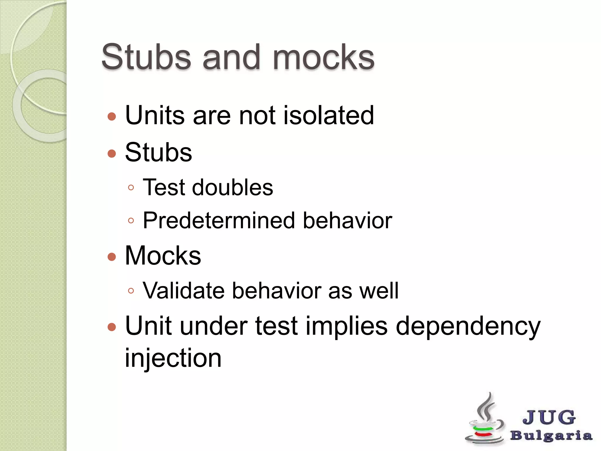 Stubs and mocks 
Units are not isolated 
Stubs 
◦ Test doubles 
◦ Predetermined behavior 
Mocks 
◦ Validate behavior as well 
Unit under test implies dependency 
injection 
 