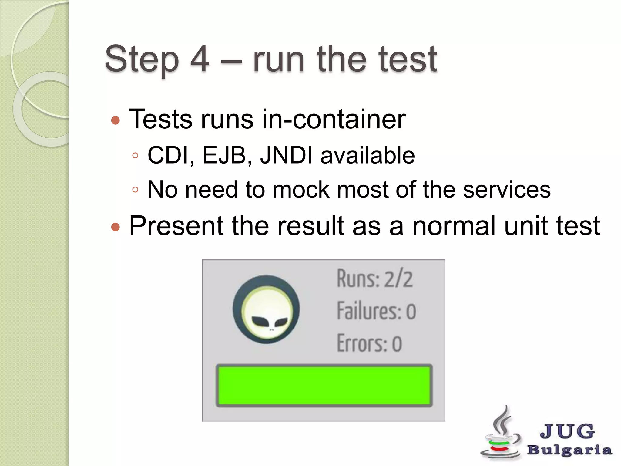 Step 4 – run the test 
Tests runs in-container 
◦ CDI, EJB, JNDI available 
◦ No need to mock most of the services 
Present the result as a normal unit test 
 