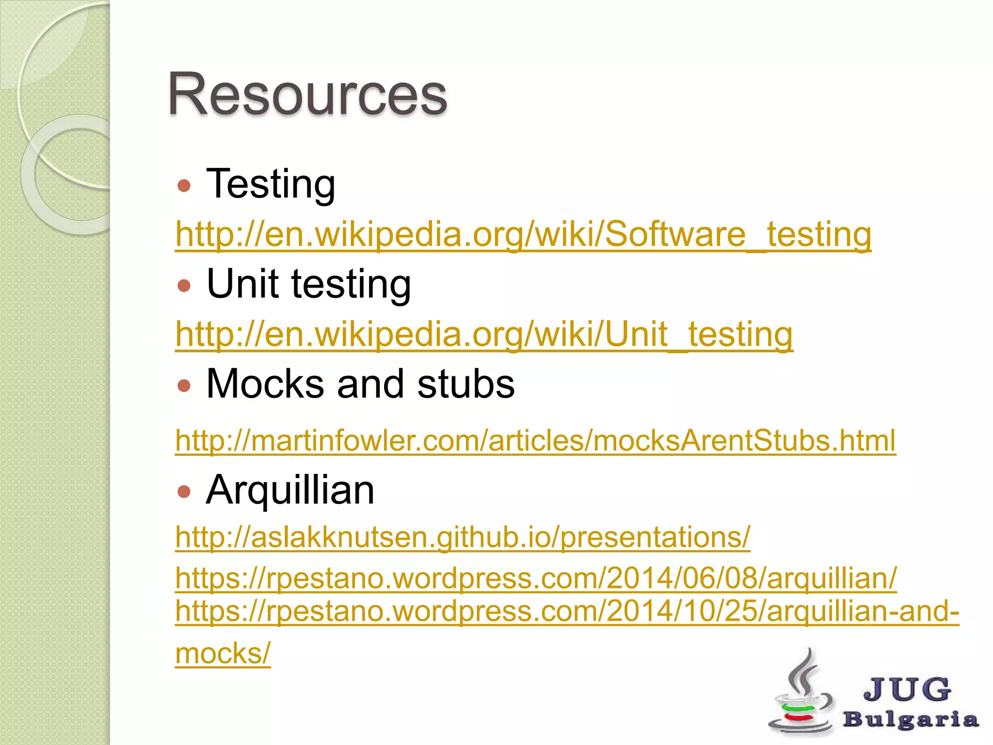 Resources 
Testing 
http://en.wikipedia.org/wiki/Software_testing 
Unit testing 
http://en.wikipedia.org/wiki/Unit_testing 
Mocks and stubs 
http://martinfowler.com/articles/mocksArentStubs.html 
Arquillian 
http://aslakknutsen.github.io/presentations/ 
https://rpestano.wordpress.com/2014/06/08/arquillian/ 
https://rpestano.wordpress.com/2014/10/25/arquillian-and-mocks/ 
 