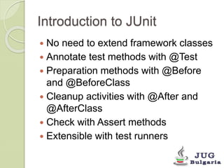 Introduction to JUnit 
No need to extend framework classes 
Annotate test methods with @Test 
Preparation methods with @Before 
and @BeforeClass 
Cleanup activities with @After and 
@AfterClass 
Check with Assert methods 
Extensible with test runners 
 