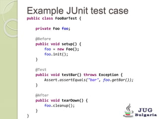 Example JUnit test case 
public class FooBarTest { 
private Foo foo; 
@Before 
public void setup() { 
foo = new Foo(); 
foo.init(); 
} 
@Test 
public void testBar() throws Exception { 
Assert.assertEquals("bar", foo.getBar()); 
} 
@After 
public void tearDown() { 
foo.cleanup(); 
} 
} 
 