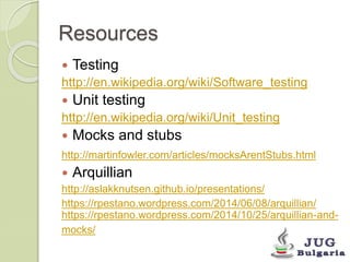 Resources 
Testing 
http://en.wikipedia.org/wiki/Software_testing 
Unit testing 
http://en.wikipedia.org/wiki/Unit_testing 
Mocks and stubs 
http://martinfowler.com/articles/mocksArentStubs.html 
Arquillian 
http://aslakknutsen.github.io/presentations/ 
https://rpestano.wordpress.com/2014/06/08/arquillian/ 
https://rpestano.wordpress.com/2014/10/25/arquillian-and-mocks/ 
 