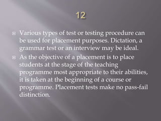  Various types of test or testing procedure can
be used for placement purposes. Dictation, a
grammar test or an interview may be ideal.
 As the objective of a placement is to place
students at the stage of the teaching
programme most appropriate to their abilities,
it is taken at the beginning of a course or
programme. Placement tests make no pass-fail
distinction.
 
