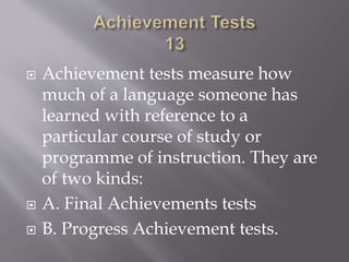  Achievement tests measure how
much of a language someone has
learned with reference to a
particular course of study or
programme of instruction. They are
of two kinds:
 A. Final Achievements tests
 B. Progress Achievement tests.
 