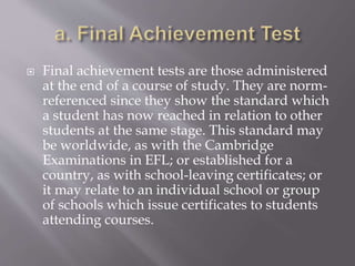  Final achievement tests are those administered
at the end of a course of study. They are norm-
referenced since they show the standard which
a student has now reached in relation to other
students at the same stage. This standard may
be worldwide, as with the Cambridge
Examinations in EFL; or established for a
country, as with school-leaving certificates; or
it may relate to an individual school or group
of schools which issue certificates to students
attending courses.
 