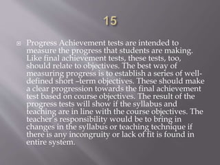  Progress Achievement tests are intended to
measure the progress that students are making.
Like final achievement tests, these tests, too,
should relate to objectives. The best way of
measuring progress is to establish a series of well-
defined short –term objectives. These should make
a clear progression towards the final achievement
test based on course objectives. The result of the
progress tests will show if the syllabus and
teaching are in line with the course objectives. The
teacher’s responsibility would be to bring in
changes in the syllabus or teaching technique if
there is any incongruity or lack of fit is found in
entire system.
 