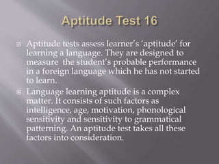  Aptitude tests assess learner’s ‘aptitude’ for
learning a language. They are designed to
measure the student’s probable performance
in a foreign language which he has not started
to learn.
 Language learning aptitude is a complex
matter. It consists of such factors as
intelligence, age, motivation, phonological
sensitivity and sensitivity to grammatical
patterning. An aptitude test takes all these
factors into consideration.
 