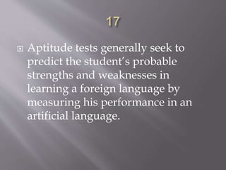  Aptitude tests generally seek to
predict the student’s probable
strengths and weaknesses in
learning a foreign language by
measuring his performance in an
artificial language.
 