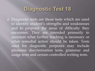  Diagnostic tests are those tests which are used
to identify student’s strengths and weaknesses
and to pinpoint the areas of difficulty they
encounter. They are intended primarily to
ascertain what further teaching is necessary or
what remedial action should be taken. Tests
used for diagnostic purposes may include
phoneme discrimination tests, grammar and
usage tests and certain controlled writing tests.
 