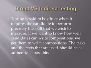  Testing is said to be direct when it
requires the candidate to perform
precisely the skill that we wish to
measure. If we want to know how well
candidates can write compositions, we
get them to write compositions. The tasks
and the texts that are used should be as
authentic as possible.
 