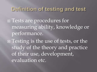  Tests are procedures for
measuring ability, knowledge or
performance.
 Testing is the use of tests, or the
study of the theory and practice
of their use, development,
evaluation etc.
 