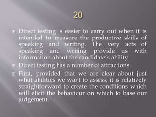  Direct testing is easier to carry out when it is
intended to measure the productive skills of
speaking and writing. The very acts of
speaking and writing provide us with
information about the candidate’s ability.
 Direct testing has a number of attractions.
 First, provided that we are clear about just
what abilities we want to assess, it is relatively
straightforward to create the conditions which
will elicit the behaviour on which to base our
judgement.
 