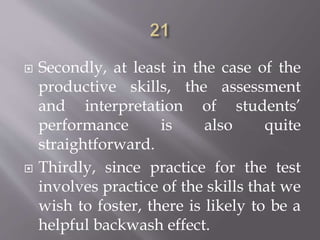  Secondly, at least in the case of the
productive skills, the assessment
and interpretation of students’
performance is also quite
straightforward.
 Thirdly, since practice for the test
involves practice of the skills that we
wish to foster, there is likely to be a
helpful backwash effect.
 