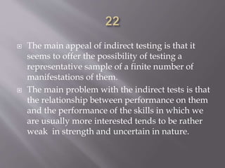  The main appeal of indirect testing is that it
seems to offer the possibility of testing a
representative sample of a finite number of
manifestations of them.
 The main problem with the indirect tests is that
the relationship between performance on them
and the performance of the skills in which we
are usually more interested tends to be rather
weak in strength and uncertain in nature.
 