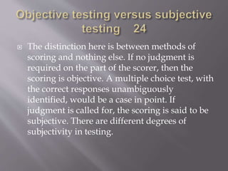  The distinction here is between methods of
scoring and nothing else. If no judgment is
required on the part of the scorer, then the
scoring is objective. A multiple choice test, with
the correct responses unambiguously
identified, would be a case in point. If
judgment is called for, the scoring is said to be
subjective. There are different degrees of
subjectivity in testing.
 