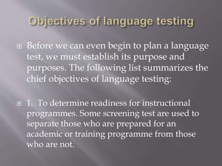  Before we can even begin to plan a language
test, we must establish its purpose and
purposes. The following list summarizes the
chief objectives of language testing:
 1. To determine readiness for instructional
programmes. Some screening test are used to
separate those who are prepared for an
academic or training programme from those
who are not.
 
